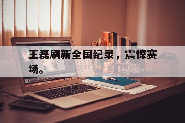 IM电竞下载官方-王磊刷新全国纪录，震惊赛场。
