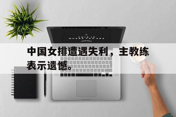 IM电竞手机app-中国女排遭遇失利，主教练表示遗憾。