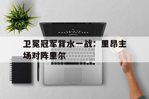 卫冕冠军背水一战：里昂主场对阵里尔