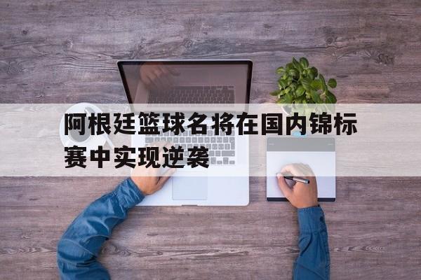 阿根廷篮球名将在国内锦标赛中实现逆袭