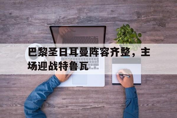 IM电竞下载官方-巴黎圣日耳曼阵容齐整，主场迎战特鲁瓦